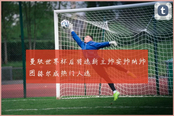 曼联世界杯后将选新主帅安帅纳帅图赫尔成热门人选