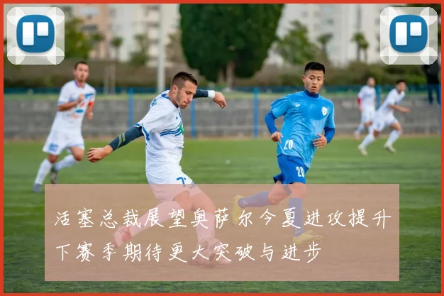 活塞总裁展望奥萨尔今夏进攻提升下赛季期待更大突破与进步