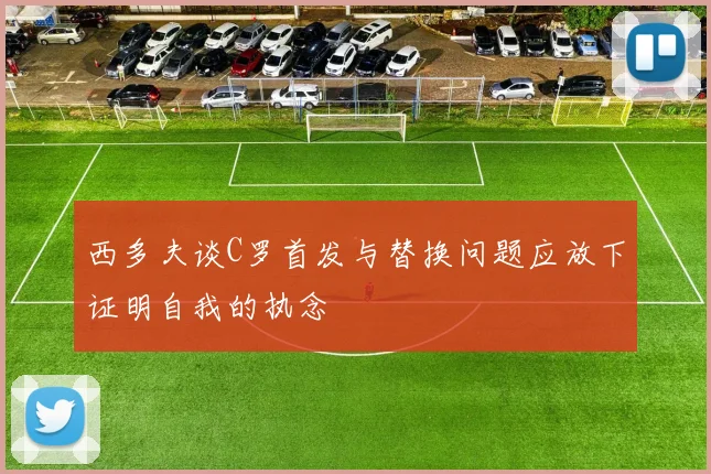 西多夫谈C罗首发与替换问题应放下证明自我的执念