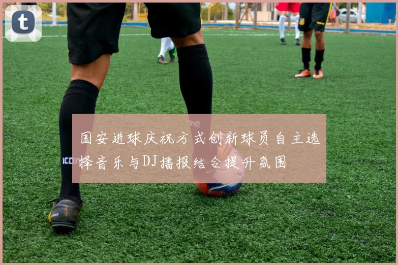 国安进球庆祝方式创新球员自主选择音乐与DJ播报结合提升氛围