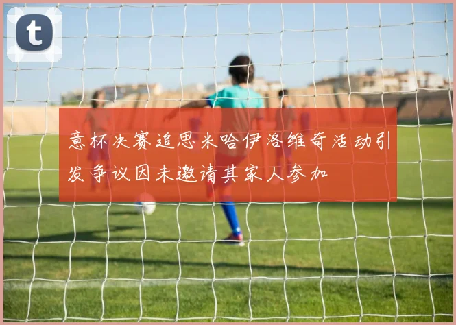 意杯决赛追思米哈伊洛维奇活动引发争议因未邀请其家人参加