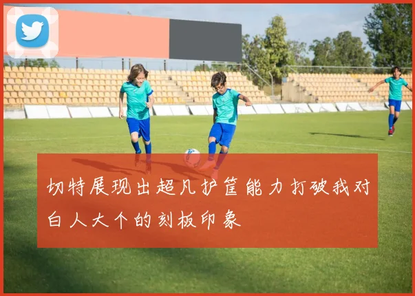 切特展现出超凡护筐能力打破我对白人大个的刻板印象