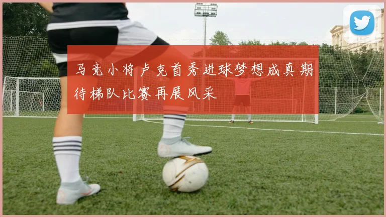 马竞小将卢克首秀进球梦想成真期待梯队比赛再展风采