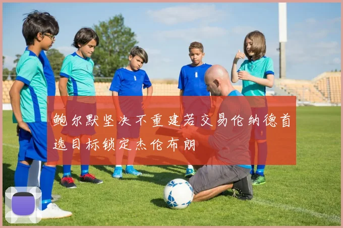 鲍尔默坚决不重建若交易伦纳德首选目标锁定杰伦布朗