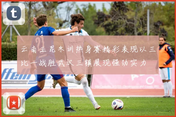 云南玉昆冬训热身赛精彩表现以三比一战胜武汉三镇展现强劲实力