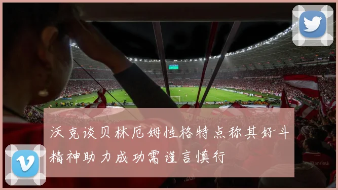 沃克谈贝林厄姆性格特点称其好斗精神助力成功需谨言慎行