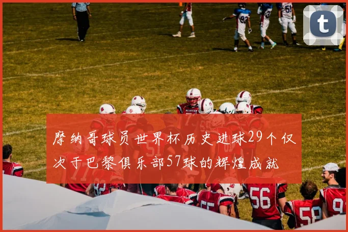 摩纳哥球员世界杯历史进球29个仅次于巴黎俱乐部57球的辉煌成就
