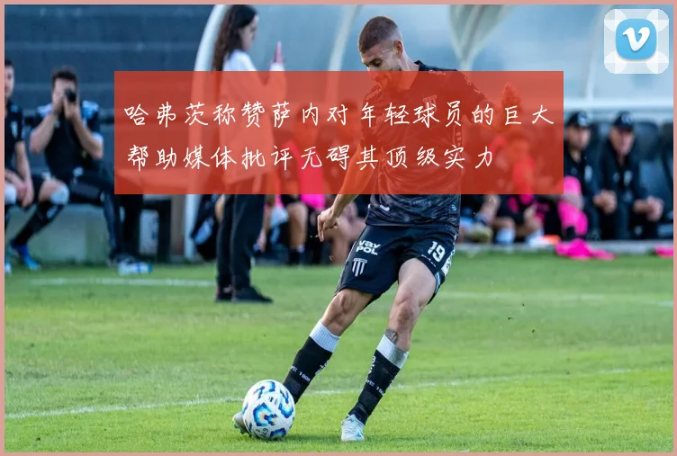哈弗茨称赞萨内对年轻球员的巨大帮助媒体批评无碍其顶级实力