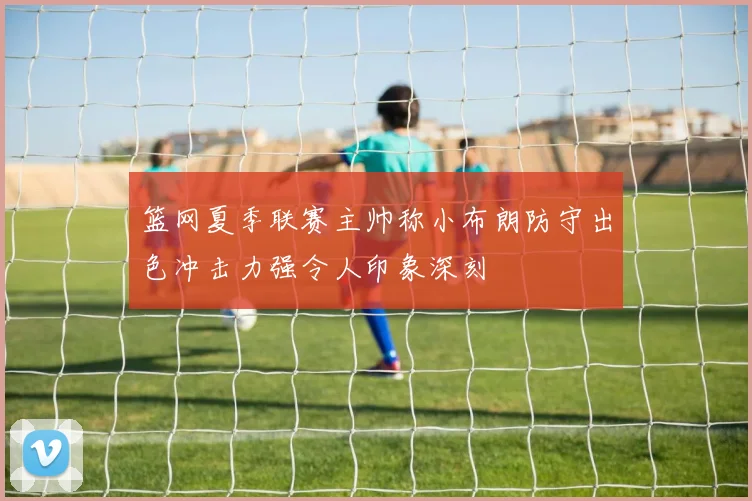 篮网夏季联赛主帅称小布朗防守出色冲击力强令人印象深刻