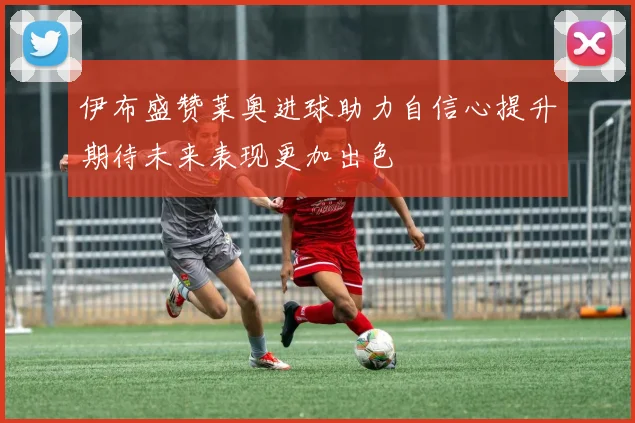 伊布盛赞莱奥进球助力自信心提升期待未来表现更加出色