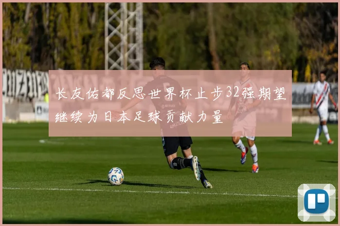 长友佑都反思世界杯止步32强期望继续为日本足球贡献力量