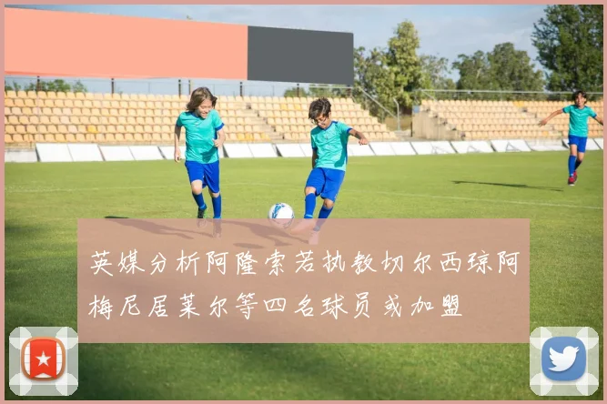 英媒分析阿隆索若执教切尔西琼阿梅尼居莱尔等四名球员或加盟