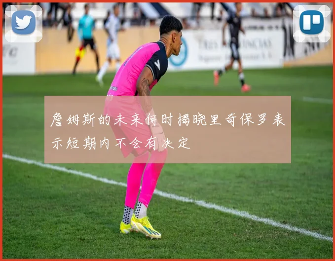 詹姆斯的未来何时揭晓里奇保罗表示短期内不会有决定