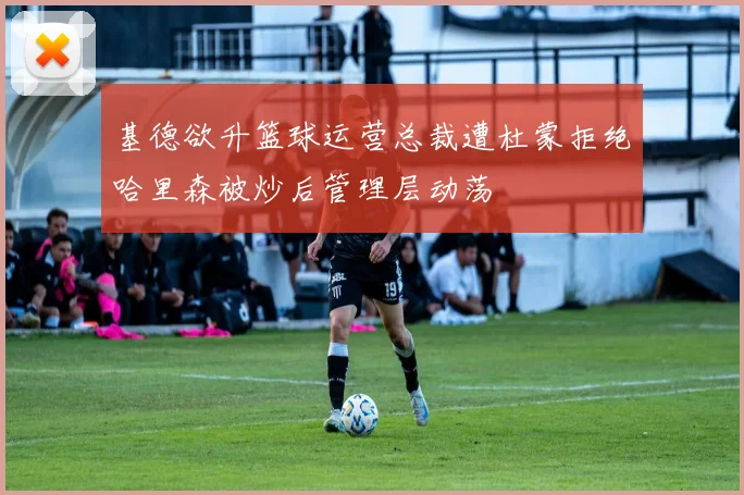 基德欲升篮球运营总裁遭杜蒙拒绝哈里森被炒后管理层动荡