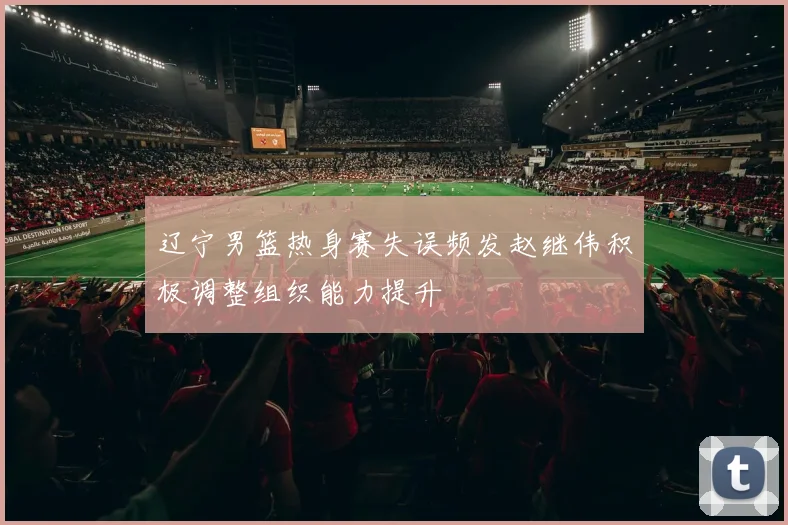 辽宁男篮热身赛失误频发赵继伟积极调整组织能力提升
