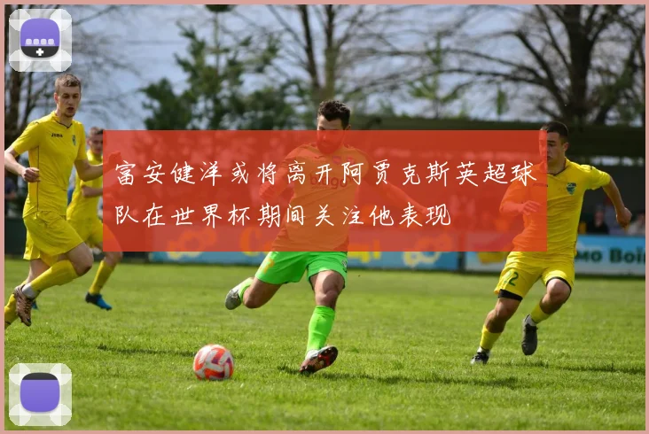 富安健洋或将离开阿贾克斯英超球队在世界杯期间关注他表现