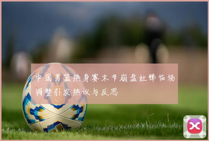 中国男篮热身赛末节崩盘杜锋临场调整引发热议与反思