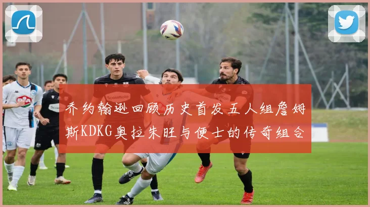 乔约翰逊回顾历史首发五人组詹姆斯KDKG奥拉朱旺与便士的传奇组合