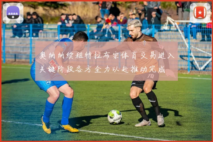奥纳纳续租特拉布宗体育交易进入关键阶段各方全力以赴推动完成