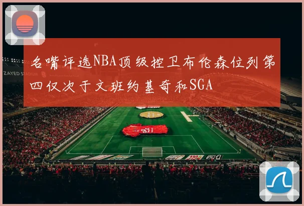 名嘴评选NBA顶级控卫布伦森位列第四仅次于文班约基奇和SGA