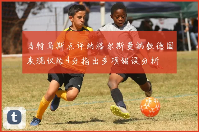 马特乌斯点评纳格尔斯曼执教德国表现仅给4分指出多项错误分析