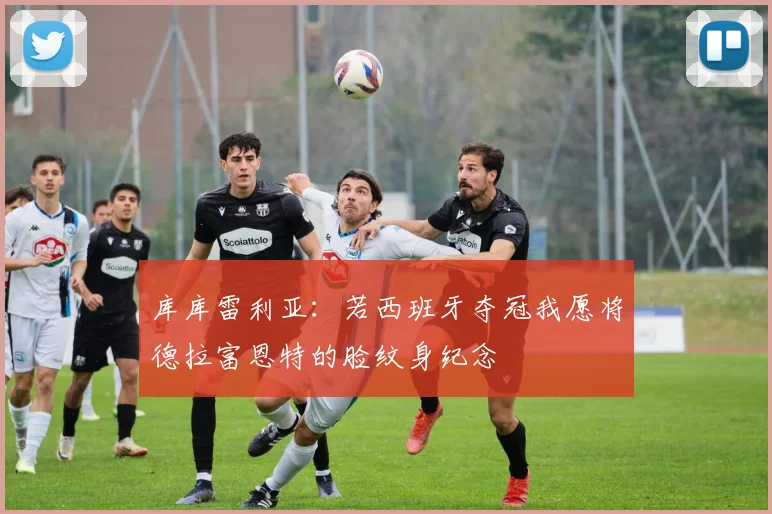 库库雷利亚：若西班牙夺冠我愿将德拉富恩特的脸纹身纪念